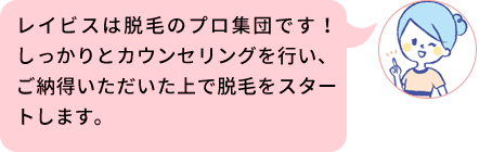 レイビスは脱毛のプロ集団です！しっかりとカウンセリングを行い、ご納得いただいた上で脱毛をスタートします。