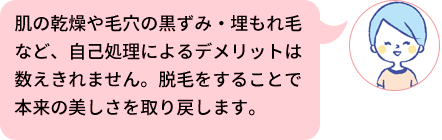 肌の乾燥や毛穴の黒ずみ・埋もれ毛など、自己処理によるデメリットは数えきれません。脱毛をすることで本来の美しさを取り戻します。