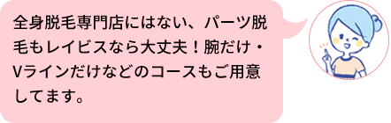 全身脱毛専門店にはない、パーツ脱毛もレイビスなら大丈夫！腕だけ・Vラインだけなどのコースもご用意してます。